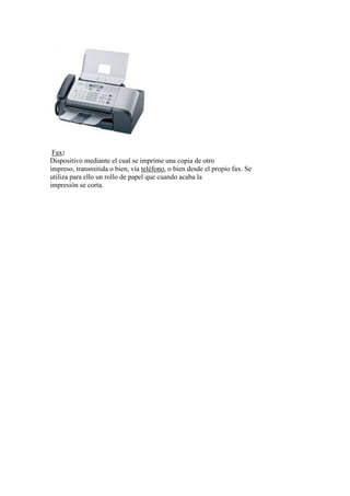 Fax:
Dispositivo mediante el cual se imprime una copia de otro
impreso, transmitida o bien, vía teléfono, o bien desde el propio fax. Se
utiliza para ello un rollo de papel que cuando acaba la
impresión se corta.
 