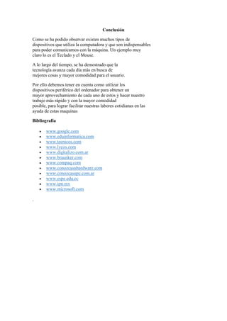 Conclusión
Como se ha podido observar existen muchos tipos de
dispositivos que utiliza la computadora y que son indispensables
para poder comunicarnos con la máquina. Un ejemplo muy
claro lo es el Teclado y el Mouse.
A lo largo del tiempo, se ha demostrado que la
tecnología avanza cada día más en busca de
mejores cosas y mayor comodidad para el usuario.
Por ello debemos tener en cuenta como utilizar los
dispositivos periférico del ordenador para obtener un
mayor aprovechamiento de cada uno de estos y hacer nuestro
trabajo más rápido y con la mayor comodidad
posible, para lograr facilitar nuestras labores cotidianas en las
ayuda de estas maquinas
Bibliografía
 www.google.com
 www.eduinformatica.com
 www.tecnicos.com
 www.lycos.com
 www.digitalizo.com.ar
 www.braunker.com
 www.compaq.com
 www.conozcasuhardware.com
 www.conozcasupc.com.ar
 www.espe.edu.ec
 www.ipn.mx
 www.microsoft.com
.
 