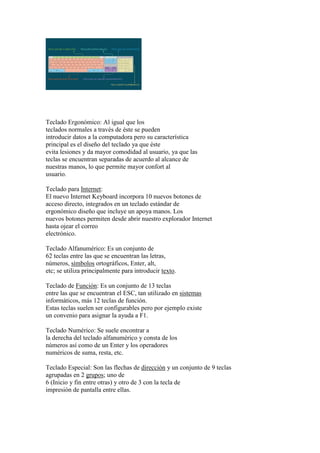 Teclado Ergonómico: Al igual que los
teclados normales a través de éste se pueden
introducir datos a la computadora pero su característica
principal es el diseño del teclado ya que éste
evita lesiones y da mayor comodidad al usuario, ya que las
teclas se encuentran separadas de acuerdo al alcance de
nuestras manos, lo que permite mayor confort al
usuario.
Teclado para Internet:
El nuevo Internet Keyboard incorpora 10 nuevos botones de
acceso directo, integrados en un teclado estándar de
ergonómico diseño que incluye un apoya manos. Los
nuevos botones permiten desde abrir nuestro explorador Internet
hasta ojear el correo
electrónico.
Teclado Alfanumérico: Es un conjunto de
62 teclas entre las que se encuentran las letras,
números, símbolos ortográficos, Enter, alt,
etc; se utiliza principalmente para introducir texto.
Teclado de Función: Es un conjunto de 13 teclas
entre las que se encuentran el ESC, tan utilizado en sistemas
informáticos, más 12 teclas de función.
Estas teclas suelen ser configurables pero por ejemplo existe
un convenio para asignar la ayuda a F1.
Teclado Numérico: Se suele encontrar a
la derecha del teclado alfanumérico y consta de los
números así como de un Enter y los operadores
numéricos de suma, resta, etc.
Teclado Especial: Son las flechas de dirección y un conjunto de 9 teclas
agrupadas en 2 grupos; uno de
6 (Inicio y fin entre otras) y otro de 3 con la tecla de
impresión de pantalla entre ellas.
 