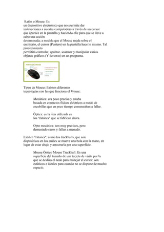 Ratón o Mouse: Es
un dispositivo electrónico que nos permite dar
instrucciones a nuestra computadora a través de un cursor
que aparece en la pantalla y haciendo clic para que se lleve a
cabo una acción
determinada; a medida que el Mouse rueda sobre el
escritorio, el cursor (Puntero) en la pantalla hace lo mismo. Tal
procedimiento
permitirá controlar, apuntar, sostener y manipular varios
objetos gráficos (Y de texto) en un programa.
Tipos de Mouse: Existen diferentes
tecnologías con las que funciona el Mouse:
Mecánica: era poco precisa y estaba
basada en contactos físicos eléctricos a modo de
escobillas que en poco tiempo comenzaban a fallar.
Óptica: es la más utilizada en
los "ratones" que se fabrican ahora.
Opto mecánica: son muy precisos, pero
demasiado caros y fallan a menudo.
Existen "ratones", como los trackballs, que son
dispositivos en los cuales se mueve una bola con la mano, en
lugar de estar abajo y arrastrarla por una superficie.
Mouse Óptico Mouse Trackball: Es una
superficie del tamaño de una tarjeta de visita por la
que se desliza el dedo para manejar el cursor, son
estáticos e ideales para cuando no se dispone de mucho
espacio.
 
