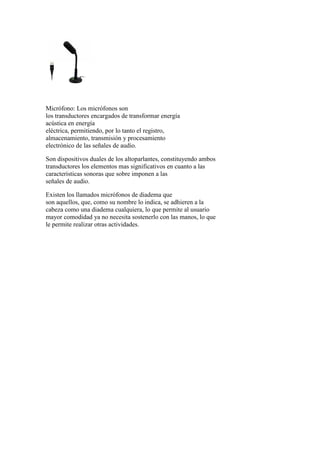 Micrófono: Los micrófonos son
los transductores encargados de transformar energía
acústica en energía
eléctrica, permitiendo, por lo tanto el registro,
almacenamiento, transmisión y procesamiento
electrónico de las señales de audio.
Son dispositivos duales de los altoparlantes, constituyendo ambos
transductores los elementos mas significativos en cuanto a las
características sonoras que sobre imponen a las
señales de audio.
Existen los llamados micrófonos de diadema que
son aquellos, que, como su nombre lo indica, se adhieren a la
cabeza como una diadema cualquiera, lo que permite al usuario
mayor comodidad ya no necesita sostenerlo con las manos, lo que
le permite realizar otras actividades.
 
