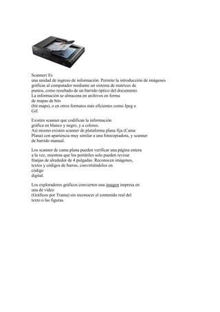 Scanner: Es
una unidad de ingreso de información. Permite la introducción de imágenes
gráficas al computador mediante un sistema de matrices de
puntos, como resultado de un barrido óptico del documento.
La información se almacena en archivos en forma
de mapas de bits
(bit maps), o en otros formatos más eficientes como Jpeg o
Gif.
Existen scanner que codifican la información
gráfica en blanco y negro, y a colores.
Así mismo existen scanner de plataforma plana fija (Cama
Plana) con apariencia muy similar a una fotocopiadora, y scanner
de barrido manual.
Los scanner de cama plana pueden verificar una página entera
a la vez, mientras que los portátiles solo pueden revisar
franjas de alrededor de 4 pulgadas. Reconocen imágenes,
textos y códigos de barras, convirtiéndolos en
código
digital.
Los exploradores gráficos convierten una imagen impresa en
una de video
(Gráficos por Trama) sin reconocer el contenido real del
texto o las figuras.
 