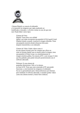Cámara Digital: se conecta al ordenador
y le transmite las imágenes que capta, pudiendo ser
modificada y retocada, o volverla a tomar en caso de que este
mal. Puede haber varios tipos:
Cámara de Fotos
Digital: Toma fotos con calidad
digital, casi todas incorporan una pantalla LCD (Liquid Cristal
Display) donde se puede visualizar la imagen obtenida. Tiene
una pequeña memoria donde almacena fotos para
después transmitirlas a un ordenador.
Cámara de Video: Graba videos como si
de una cámara normal, pero las ventajas que ofrece en
estar en formato digital, que es mucho mejor la imagen, tiene
una pantalla LCD por la que ves simultáneamente la
imagen mientras grabas. Se conecta al PC y este recoge el video
que has grabado, para poder retocarlo posteriormente con el
software adecuado.
Webcam: Es una cámara de
pequeñas dimensiones. Sólo es la cámara,
no tiene LCD. Tiene que estar conectada al PC para poder
funcionar, y esta transmite las imágenes al ordenador.
Su uso es generalmente para videoconferencias por Internet,
pero mediante el software adecuado, se pueden grabar videos
como una cámara normal y tomar fotos estáticas.
 