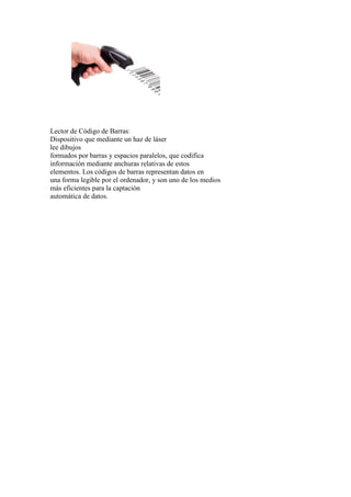 Lector de Código de Barras:
Dispositivo que mediante un haz de láser
lee dibujos
formados por barras y espacios paralelos, que codifica
información mediante anchuras relativas de estos
elementos. Los códigos de barras representan datos en
una forma legible por el ordenador, y son uno de los medios
más eficientes para la captación
automática de datos.
 