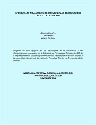 APOYO DE LAS TIC AL RECONOCOCIMIENTO DE LAS CONSECUENCIAS
                    DEL USO DE LAS DROGAS




                               Adalgiza Fontalvo
                                 Ladys Hoyos
                               Melania Santiago




Proyecto de aula apoyado en las Tecnologías de la Información y las
Comunicaciones, asesorado por la Estrategia de Formación y Acceso a las TIC de
Computadores Para Educar capitulo Universidad Tecnológica de Bolívar, dirigido a
la comunidad educativa de la Institución Educativa Distrital La Concepción Sede
Primaria.




           INSTITUCIÓN EDUCATIVA DISTRITAL LA CONCEPCIÓN
                      BARRANQUILLA_ATLÁNTICO
                          NOVIEMBRE 2012
 