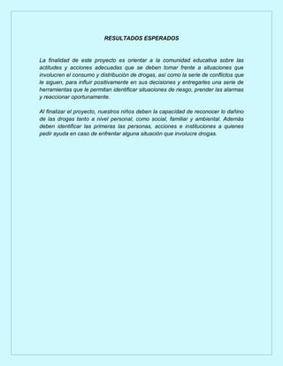 RESULTADOS ESPERADOS


La finalidad de este proyecto es orientar a la comunidad educativa sobre las
actitudes y acciones adecuadas que se deben tomar frente a situaciones que
involucren el consumo y distribución de drogas, así como la serie de conflictos que
le siguen, para influir positivamente en sus decisiones y entregarles una serie de
herramientas que le permitan identificar situaciones de riesgo, prender las alarmas
y reaccionar oportunamente.

Al finalizar el proyecto, nuestros niños deben la capacidad de reconocer lo dañino
de las drogas tanto a nivel personal, como social, familiar y ambiental. Además
deben identificar las primeras las personas, acciones e instituciones a quienes
pedir ayuda en caso de enfrentar alguna situación que involucre drogas.
 