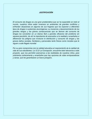 JUSTIFICACIÓN




El consumo de drogas es una gran problemática que se ha expandido en todo el
mundo, nuestros niños están inmersos en ambientes de grandes conflictos y
enfrentan situaciones en algunos de sus hogares que los exponen a diferentes
tipos de drogas o sustancias alucinógenas; su inocencia y desconocimiento de los
grandes riesgos y las graves consecuencias que se derivan del consumo de
drogas los convierten en un blanco fácil y grandes difusores del problema sin
siquiera percibirlo, de ahí la importancia de acercarlos a la realidad y enseñarles a
diferenciar los peligros que involucra la distribución y consumo de drogas y las
graves daños sociales, familiares y personales tanto físicos como morales que le
siguen a este flagelo mundial.

Por su gran compromiso con la calidad educativa el mejoramiento de la calidad de
vida de sus estudiantes, La I.E.D La Concepción, encuentra total relevancia a este
proyecto, que nos permitirá acercarnos a las realidades de nuestros niños, para
orientarlos certeramente y enseñarles que hay opciones de vidas enriquecedoras
y sanas, que les garantizaran un futuro próspero.
 