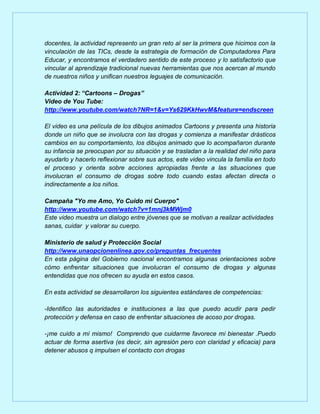 docentes, la actividad represento un gran reto al ser la primera que hicimos con la
vinculación de las TICs, desde la estrategia de formación de Computadores Para
Educar, y encontramos el verdadero sentido de este proceso y lo satisfactorio que
vincular al aprendizaje tradicional nuevas herramientas que nos acercan al mundo
de nuestros niños y unifican nuestros leguajes de comunicación.
Actividad 2: “Cartoons – Drogas”
Video de You Tube:
http://www.youtube.com/watch?NR=1&v=Ys629KkHwvM&feature=endscreen
El video es una película de los dibujos animados Cartoons y presenta una historia
donde un niño que se involucra con las drogas y comienza a manifestar drásticos
cambios en su comportamiento, los dibujos animado que lo acompañaron durante
su infancia se preocupan por su situación y se trasladan a la realidad del niño para
ayudarlo y hacerlo reflexionar sobre sus actos, este video vincula la familia en todo
el proceso y orienta sobre acciones apropiadas frente a las situaciones que
involucran el consumo de drogas sobre todo cuando estas afectan directa o
indirectamente a los niños.
Campaña "Yo me Amo, Yo Cuido mi Cuerpo"
http://www.youtube.com/watch?v=1mnj3kMWjm0
Este video muestra un dialogo entre jóvenes que se motivan a realizar actividades
sanas, cuidar y valorar su cuerpo.
Ministerio de salud y Protección Social
http://www.unaopcionenlinea.gov.co/preguntas_frecuentes
En esta página del Gobierno nacional encontramos algunas orientaciones sobre
cómo enfrentar situaciones que involucran el consumo de drogas y algunas
entendidas que nos ofrecen su ayuda en estos casos.
En esta actividad se desarrollaron los siguientes estándares de competencias:
-Identifico las autoridades e instituciones a las que puedo acudir para pedir
protección y defensa en caso de enfrentar situaciones de acoso por drogas.
-¡me cuido a mí mismo! Comprendo que cuidarme favorece mi bienestar .Puedo
actuar de forma asertiva (es decir, sin agresión pero con claridad y eficacia) para
detener abusos q impulsen el contacto con drogas

 