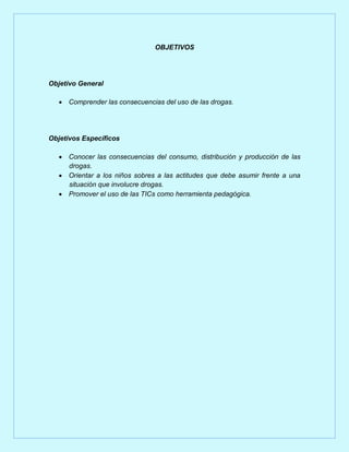 OBJETIVOS

Objetivo General
 Comprender las consecuencias del uso de las drogas.

Objetivos Específicos
 Conocer las consecuencias del consumo, distribución y producción de las
drogas.
 Orientar a los niños sobres a las actitudes que debe asumir frente a una
situación que involucre drogas.
 Promover el uso de las TICs como herramienta pedagógica.

 