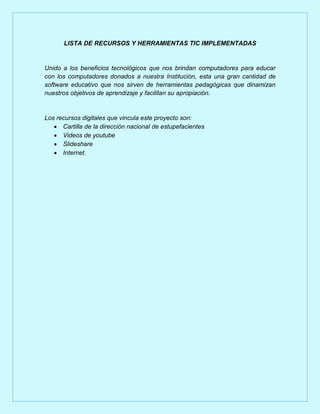 LISTA DE RECURSOS Y HERRAMIENTAS TIC IMPLEMENTADAS

Unido a los beneficios tecnológicos que nos brindan computadores para educar
con los computadores donados a nuestra Institución, esta una gran cantidad de
software educativo que nos sirven de herramientas pedagógicas que dinamizan
nuestros objetivos de aprendizaje y facilitan su apropiación.

Los recursos digitales que vincula este proyecto son:
 Cartilla de la dirección nacional de estupefacientes
 Videos de youtube
 Slideshare
 Internet.

 