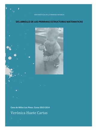  
MATEMÁTICAS	
  EN	
  LA	
  PRIMERA	
  INFANCIA	
  
	
  
	
  
DESARROLLO	
  DE	
  LAS	
  PRIMERAS	
  ESTRUCTURAS	
  MATEMATICAS	
  
	
  
	
  
	
  
Casa	
  de	
  Niños	
  Los	
  Pinos.	
  Curso	
  2013-­‐2014	
  
Verónica	
  Huete	
  Cartas	
  
 