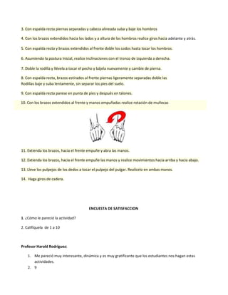 3. Con espalda recta piernas separadas y cabeza alineada suba y baje los hombros
4. Con los brazos extendidos hacia los lados y a altura de los hombros realice giros hacia adelante y atrás.
5. Con espalda recta y brazos extendidos al frente doble los codos hasta tocar los hombros.
6. Asumiendo la postura Inicial, realice inclinaciones con el tronco de izquierda a derecha.
7. Doble la rodilla y llévela a tocar el pecho y bájela nuevamente y cambie de pierna.
8. Con espalda recta, brazos estirados al frente piernas ligeramente separadas doble las
Rodillas baje y suba lentamente, sin separar los pies del suelo.
9. Con espalda recta parese en punta de pies y después en talones.
10. Con los brazos extendidos al frente y manos empuñadas realice rotación de muñecas

11. Extienda los brazos, hacia el frente empuñe y abra las manos.
12. Extienda los brazos, hacia el frente empuñe las manos y realice movimientos hacia arriba y hacia abajo.
13. Lleve los pulpejos de los dedos a tocar el pulpejo del pulgar. Realícelo en ambas manos.
14. Haga giros de cadera.

ENCUESTA DE SATISFACCION
1. ¿Cómo le pareció la actividad?
2. Califíquela de 1 a 10

Profesor Harold Rodríguez:
1. Me pareció muy interesante, dinámica y es muy gratificante que los estudiantes nos hagan estas
actividades.
2. 9

 