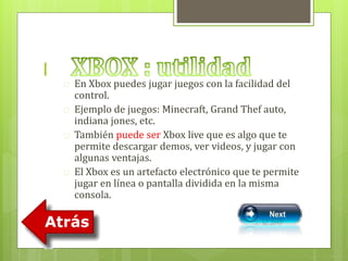 l 
 En Xbox puedes jugar juegos con la facilidad del 
control. 
 Ejemplo de juegos: Minecraft, Grand Thef auto, 
indiana jones, etc. 
 También puede ser Xbox live que es algo que te 
permite descargar demos, ver videos, y jugar con 
algunas ventajas. 
 El Xbox es un artefacto electrónico que te permite 
jugar en línea o pantalla dividida en la misma 
consola. 
 