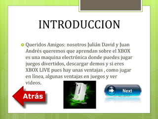 INTRODUCCION 
 Queridos Amigos: nosotros Julián David y Juan 
Andrés queremos que aprendan sobre el XBOX 
es una maquina electrónica donde puedes jugar 
juegos divertidos, descargar demos y si eres 
XBOX LIVE pues hay unas ventajas , como jugar 
en línea, algunas ventajas en juegos y ver 
videos. 
 