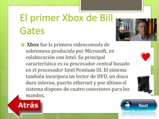 El primer Xbox de Bill 
Gates 
 Xbox fue la primera videoconsola de 
sobremesa producida por Microsoft, en 
colaboración con Intel. Su principal 
característica es su procesador central basado 
en el procesador Intel Pentium III. El sistema 
también incorpora un lector de DVD, un disco 
duro interno, puerto ethernet y por último el 
sistema dispone de cuatro conectores para los 
mandos. 
 