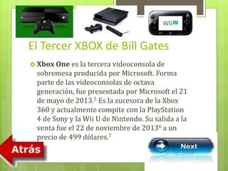 El Tercer XBOX de Bill Gates 
 Xbox One es la tercera videoconsola de 
sobremesa producida por Microsoft. Forma 
parte de las videoconsolas de octava 
generación, fue presentada por Microsoft el 21 
de mayo de 2013.5 Es la sucesora de la Xbox 
360 y actualmente compite con la PlayStation 
4 de Sony y la Wii U de Nintendo. Su salida a la 
venta fue el 22 de noviembre de 20136 a un 
precio de 499 dólares.7 
 