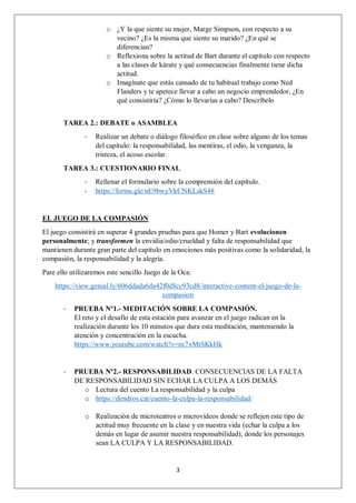 3
o ¿Y la que siente su mujer, Marge Simpson, con respecto a su
vecino? ¿Es la misma que siente su marido? ¿En qué se
diferencian?
o Reflexiona sobre la actitud de Bart durante el capítulo con respecto
a las clases de kárate y qué consecuencias finalmente tiene dicha
actitud.
o Imagínate que estás cansado de tu habitual trabajo como Ned
Flanders y te apetece llevar a cabo un negocio emprendedor, ¿En
qué consistiría? ¿Cómo lo llevarías a cabo? Descríbelo
TAREA 2.: DEBATE o ASAMBLEA
- Realizar un debate o diálogo filosófico en clase sobre alguno de los temas
del capítulo: la responsabilidad, las mentiras, el odio, la venganza, la
tristeza, el acoso escolar.
TAREA 3.: CUESTIONARIO FINAL
- Rellenar el formulario sobre la comprensión del capítulo.
- https://forms.gle/nE9bwyVkCNKLskS48
EL JUEGO DE LA COMPASIÓN
El juego consistirá en superar 4 grandes pruebas para que Homer y Bart evolucionen
personalmente; y transformen la envidia/odio/crueldad y falta de responsabilidad que
mantienen durante gran parte del capítulo en emociones más positivas como la solidaridad, la
compasión, la responsabilidad y la alegría.
Pare ello utilizaremos este sencillo Juego de la Oca:
https://view.genial.ly/606ddada6da42f0d8cc93cd8/interactive-content-el-juego-de-la-
compasion
- PRUEBA Nº1.- MEDITACIÓN SOBRE LA COMPASIÓN.
El reto y el desafío de esta estación para avanzar en el juego radican en la
realización durante los 10 minutos que dura esta meditación, manteniendo la
atención y concentración en la escucha.
https://www.youtube.com/watch?v=ec7xMtSKkHk
- PRUEBA Nº2.- RESPONSABILIDAD. CONSECUENCIAS DE LA FALTA
DE RESPONSABILIDAD SIN ECHAR LA CULPA A LOS DEMÁS
o Lectura del cuento La responsabilidad y la culpa
o https://dendros.cat/cuento-la-culpa-la-responsabilidad/
o Realización de microteatros o microvídeos donde se reflejen este tipo de
actitud muy frecuente en la clase y en nuestra vida (echar la culpa a los
demás en lugar de asumir nuestra responsabilidad), donde los personajes
sean LA CULPA Y LA RESPONSABILIDAD.
 