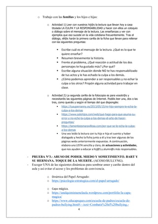 4
o Trabajo con las familias y los hijos e hijas:
o Actividad 1) Leer con vuestros hij@s la lectura que llevan hoy a casa
titulada LA CULPA Y LA RESPONSABILIDAD y hacer con ellos un coloquio
o diálogo sobre el mensaje de la lectura. Las enseñanzas y ver con
ejemplos que eso sucede en la vida cotidiana frecuentemente. Tras el
diálogo, ell@s harán la primera carilla de la ficha que llevan para rellenar
con las siguientes preguntas:
 Escribe cuál es el mensaje de la lectura. ¿Qué es lo que te
quiere enseñar?
 Resumen brevemente la historia.
 Frente al problema, ¿Qué reacción o actitud de los dos
personajes te ha gustado más? ¿Por qué?
 Escribe alguna situación donde NO te has responsabilizado
de tus actos y le has echado la culpa a los demás.
 ¿Cómo podemos aprender a ser responsables y no echar la
culpa a los otros? Propón alguna actividad para trabajar en
clase.
o Actividad 2) La segunda carilla de la fotocopia es para vosotr@s y
necesitaréis las siguientes páginas de Internet. Podéis leer una, dos o las
tres, como queráis y según el tiempo del que dispongáis:
 https://tusupernanny.es/2013/05/15/mi-hijo-siempre-le-echa-la-
culpa-a-los-demas
 https://www.solohijos.com/web/que-hago-para-que-asuma-su-
error-y-no-eche-la-culpa-a-los-demas-el-arte-de-hacer-
preguntas/
 https://lamenteesmaravillosa.com/por-que-se-le-echa-la-culpa-
a-los-demas
 Una vez leído la lectura con tu hijo e hija el cuento y haber
dialogado y hecho la ficha junto a él y tras leer algunas de las
páginas webs anteriormente expuestas. A continuación,
elabora una LISTA sencilla y clara, de actuaciones y actividades,
que nos ayuden a educar a hij@S y alumn@s más responsables.
- PRUEBA Nº3.- ABUSO DE PODER. MIEDO Y SOMETIMIENTO. BART Y
SU HERMANA. TOQUE DE LA MUERTE. (ACOSO/BULLYNG).
- Escoger UNA de las siguientes dinámicas para sembrar amor y cariño dentro del
aula y así evitar el acoso y los problemas de convivencia.
o Dinámica del Papel Arrugado:
o https://psicologia-estrategica.com/el-papel-arrugado/
o Capa mágica.
o https://unalquimistaenelaula.wordpress.com/portfolio/la-capa-
magica/
o https://www.educapeques.com/escuela-de-padres/escuela-de-
padres-bullying.html#:~:text=Combatir%20el%20bullying,-
 