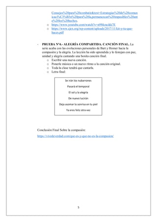 5
Consejos%20para%20combatir&text=Estrategias%20de%20comun
icaci%C3%B3n%20para%20la,permanezcan%20impasibles%20ant
e%20los%20hechos.
o https://www.youtube.com/watch?v=n9Mcncikk7E
o https://www.cjex.org/wp-content/uploads/2017/11/kit-y-tu-que-
haces.pdf
- PRUEBA Nº4.- ALEGRÍA COMPARTIDA. CANCIÓN FINAL. La
serie acaba con las evoluciones personales de Bart y Homer hacia la
compasión y la alegría. La lección ha sido aprendida y lo festejan con paz,
unidad y alegría cantando una bonita canción final.
o Escribir una nueva canción.
o Ponerle música o un nuevo ritmo a la canción original.
o Toda la clase tendrá que cantarla.
o Letra final:
Conclusión Final Sobre la compasión:
https://vivedeverdad.com/que-es-y-que-no-es-la-compasion/
Se irán los nubarrones
Pasará el temporal
El sol y la alegría
De nuevo lucirán
Deja asomar la sonrisa en tu piel
Ya eres feliz otra vez
 