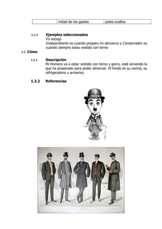 mitad de los gastos           polos sueltos


    1.1.3   Ejemplos seleccionados
            Yo escogí:
            Independiente es cuando preparo mi almuerzo y Conservador es
            cuando siempre estas vestido con terno
1.2 Cómo

    1.2.1   Descripción
            Mi Homero va a estar vestido con terno y gorro, está sirviendo lo
            que ha preparado para poder almorzar. El fondo es su cocina, su
            refrigeradora y armarios.

    1.2.2   Referencias
 