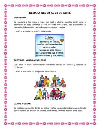 SEMANA DEL 24 AL 30 DE ABRIL
BIENVENIDA
Se saludara a los niños y niñas con gozó y alegría, hacerlos sentir como si
estuvieran en casa llamarlos a lista de cada niño y niña, nos disponemos al
momento de la oración, motivarlos con canciones y rondas.
Los niños aprendan la oración de la familia.
ACTIVIDAD: VAMOS A EXPLORAR
Los niños y niñas representarán diferentes clases de familia y quienes la
conforman.
Los niños realizarán un dibujo libre de su familia.
VAMOS A CREAR
Se realizara un desfile donde los niños y niñas representaran los tipos de familia
con el objetivo de resaltar los valores, costumbres, normas, hábitos entre otras.
 
