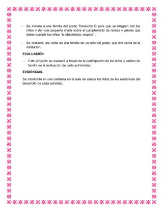 - Se invitará a una familia del grado Transición D para que se integren con los
niños y den una pequeña charla sobre el cumplimiento de nomas y valores que
deben cumplir los niños “la obediencia, respeto” .
- Se realizará una visita de una familia de un niño del grado, que viva cerca de la
institución.
EVALUACIÓN
- Este proyecto se evaluará a través de la participación de los niños y padres de
familia en la realización de cada actividades.
EVIDENCIAS.
Se mostrarán en una cartelera en el aula de clases las fotos de las evidencias del
desarrollo de cada actividad.
 