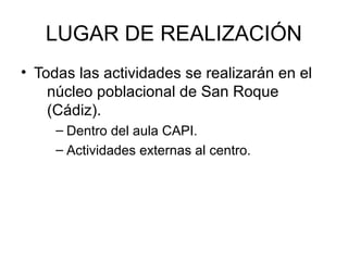 LUGAR DE REALIZACIÓN
• Todas las actividades se realizarán en el
    núcleo poblacional de San Roque
    (Cádiz).
     – Dentro del aula CAPI.
     – Actividades externas al centro.
 
