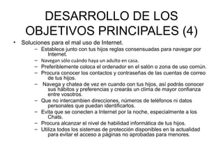 DESARROLLO DE LOS
     OBJETIVOS PRINCIPALES (4)
•   Soluciones para el mal uso de Internet.
         – Establece junto con tus hijos reglas consensuadas para navegar por
              Internet.
         – Navegan sólo cuándo haya un adulto en casa.
         – Preferiblemente coloca el ordenador en el salón o zona de uso común.
         – Procura conocer los contactos y contraseñas de las cuentas de correo
              de tus hijos.
         – Navega y chatea de vez en cuando con tus hijos, así podrás conocer
              sus hábitos y preferencias y crearás un clima de mayor confianza
              entre vosotros.
         – Que no intercambien direcciones, números de teléfonos ni datos
              personales que puedan identificarlos.
         – Evita que se conecten a Internet por la noche, especialmente a los
              Chats.
         – Procura alcanzar el nivel de habilidad informática de tus hijos.
         – Utiliza todos los sistemas de protección disponibles en la actualidad
              para evitar el acceso a páginas no aprobadas para menores.
 