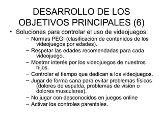 DESARROLLO DE LOS
   OBJETIVOS PRINCIPALES (6)
• Soluciones para controlar el uso de videojuegos.
     – Normas PEGI (clasificación de contenidos de los
         videojuegos por edades).
     – Respetar las edades recomendadas para cada
         videojuego.
     – Mostrar interés por los videojuegos de nuestros
         hijos.
     – Controlar el tiempo que dedican a los videojuegos.
     – Jugar de forma sana para evitar problemas físicos
         (dolores de espalda, problemas de visión o
         dolores musculares).
     – No jugar con desconocidos en juegos online
     – Activar los controles parentales.
 