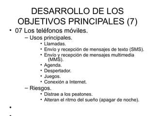 DESARROLLO DE LOS
    OBJETIVOS PRINCIPALES (7)
• 07 Los teléfonos móviles.
     – Usos principales.
           • Llamadas.
           • Envío y recepción de mensajes de texto (SMS).
           • Envío y recepción de mensajes multimedia
               (MMS).
           • Agenda.
           • Despertador.
           • Juegos.
           • Conexión a Internet.
     – Riesgos.
           • Distrae a los peatones.
           • Alteran el ritmo del sueño (apagar de noche).
•
 