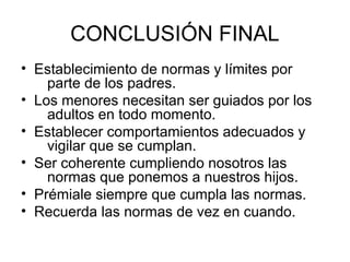 CONCLUSIÓN FINAL
• Establecimiento de normas y límites por
    parte de los padres.
• Los menores necesitan ser guiados por los
    adultos en todo momento.
• Establecer comportamientos adecuados y
    vigilar que se cumplan.
• Ser coherente cumpliendo nosotros las
    normas que ponemos a nuestros hijos.
• Prémiale siempre que cumpla las normas.
• Recuerda las normas de vez en cuando.
 