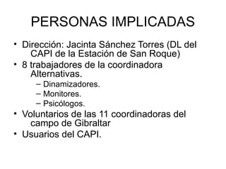 PERSONAS IMPLICADAS
• Dirección: Jacinta Sánchez Torres (DL del
    CAPI de la Estación de San Roque)
• 8 trabajadores de la coordinadora
    Alternativas.
     – Dinamizadores.
     – Monitores.
     – Psicólogos.
• Voluntarios de las 11 coordinadoras del
    campo de Gibraltar
• Usuarios del CAPI.
 