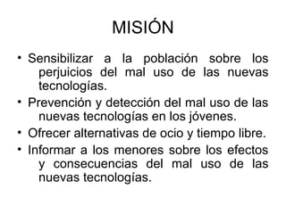 MISIÓN
• Sensibilizar a la población sobre los
    perjuicios del mal uso de las nuevas
    tecnologías.
• Prevención y detección del mal uso de las
    nuevas tecnologías en los jóvenes.
• Ofrecer alternativas de ocio y tiempo libre.
• Informar a los menores sobre los efectos
    y consecuencias del mal uso de las
    nuevas tecnologías.
 