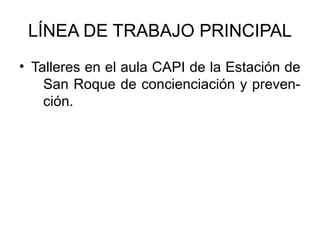 LÍNEA DE TRABAJO PRINCIPAL
• Talleres en el aula CAPI de la Estación de
    San Roque de concienciación y preven-
    ción.
 