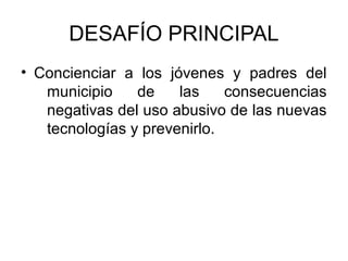 DESAFÍO PRINCIPAL
• Concienciar a los jóvenes y padres del
   municipio    de    las    consecuencias
   negativas del uso abusivo de las nuevas
   tecnologías y prevenirlo.
 