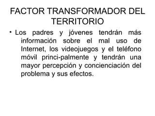 FACTOR TRANSFORMADOR DEL
        TERRITORIO
• Los padres y jóvenes tendrán más
    información sobre el mal uso de
    Internet, los videojuegos y el teléfono
    móvil princi-palmente y tendrán una
    mayor percepción y concienciación del
    problema y sus efectos.
 
