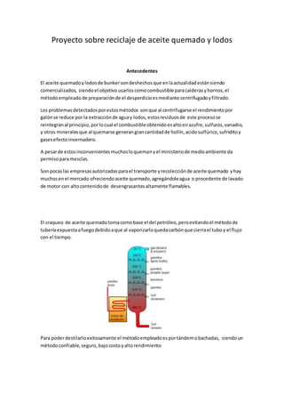 Proyecto sobre reciclaje de aceite quemado y lodos
Antecedentes
El aceite quemadoylodosde bunkersondeshechosque enlaactualidadestánsiendo
comercializados, siendoel objetivousarloscomocombustible paracalderasyhornos,el
métodoempleado de preparaciónde el desperdicioesmediante centrifugadoyfiltrado.
Los problemasdetectadosporestosmétodos sonque al centrifugarse el rendimientopor
galónse reduce por la extracciónde aguay lodos,estosresiduosde este procesose
reintegranal principio,porlocual el combustibleobtenidoesaltoenazufre,sulfuros,vanadio,
y otros mineralesque al quemarse generangrancantidadde hollín,acidosulfúrico,sufriditoy
gasesefectoinvernadero.
A pesarde estosinconvenientesmuchosloquemanyel ministeriode medioambiente da
permisoparamesclas.
Son pocaslas empresasautorizadasparael transporte yrecolecciónde aceite quemado yhay
muchosenel mercado ofreciendoaceite quemado,agregándoleagua o procedente de lavado
de motor con altocontenidode desengrasantesaltamente flamables.
El craqueo de aceite quemadotomacomobase el del petróleo,peroevitandoel métodode
tuberíaexpuestaafuegodebidoaque al vaporizarloquedacarbónque cierrael tuboy el flujo
con el tiempo.
Para poderdestilarloexitosamente el métodoempleadoesportándemobachadas, siendoun
métodoconfiable,seguro,bajocostoyaltorendimiento
 