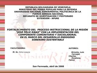 REPUBLICA BOLIVARIANA DE VENEZUELA MINISTERIO DEL PODER POPULAR PARA LA DEFENSA UNIVERSIDAD NACIONAL EXPERIMENTAL POLITECNICA DE LA  FUERZA ARMADA NACIONAL DECANATO DE INVESTIGACIÓN Y POSTGRADO EXTENSIÓN - APURE FACILITADORA: M. Sc.  Edna Loayza AUTORES: Briceño, Luís Carvajal, Charles Escalona, Fanny San Fernnado, abril de 2008 FORTALECIMIENTO DEL  PROCESO INSTRUCCIONAL DE LA MISIÓN  “ JOSÉ FÉLIX RIBAS” CON LA IMPLEMENTACIÓN DEL  COMPONENTE COMUNITARIO Y SOCIOLABORAL  EN EL MARCO DEL DESARROLLO ENDOGENO  SOBERANO SUSTENTABLE 