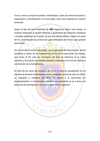 Fonce, como la compra de predios, reforestación, obras de control de erosión y
capacitación y sensibilización a la comunidad, entre otros aspectos de carácter
ambiental.

Según la jefa del área ambiental de HMV ingenieros, María Julia Amaya, el
proyecto asegurará el caudal ambiental y garantizará las funciones ecológicas
y sociales existentes en el sector, ya que solo planea utilizar o captar una parte
del rio, provechando las condiciones geomorfológicas del mismo para generar
electricidad.

Así mismo afirmó que la comunidad, con la ejecución de este proyecto, tendrá
beneficios a través de las trasferencias de ley por la generación de energía,
que serían el 3% para los municipios del área de influencia de la cueca
aportarte y la creación de empleos directos e indirectos a la hora de realizar la
construcción de la hidroeléctrica.

El inicio de las obras del proyecto, que va en la fase de actualización de los
estudios de impacto ambiental que serán presentados a final de año a la ANLA,
se realizarán a mediados del 2014, sin afectar a la comunidad con
desplazamientos ni inundaciones, debido a que solamente se va a tener una
estructura de amortiguación en la zona aledaña a la captación.

[10]

 