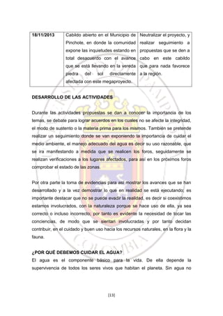 18/11/2013

Cabildo abierto en el Municipio de Neutralizar el proyecto, y
Pinchote, en donde la comunidad realizar seguimiento a
expone las inquietudes estando en propuestas que se den a
total desacuerdo con el avance cabo en este cabildo
que se está llevando en la vereda que para nada favorece
piedra

del

sol

directamente a la región.

afectada con este megaproyecto.

DESARROLLO DE LAS ACTIVIDADES

Durante las actividades propuestas se dan a conocer la importancia de los
temas, se debate para lograr acuerdos en los cuales no se afecte la integridad,
el modo de sustento o la materia prima para los mismos. También se pretende
realizar un seguimiento donde se van exponiendo la importancia de cuidar el
medio ambiente, el manejo adecuado del agua es decir su uso razonable, que
se ira manifestando a medida que se realicen los foros, seguidamente se
realizan verificaciones a los lugares afectados, para así en los próximos foros
comprobar el estado de las zonas.

Por otra parte la toma de evidencias para así mostrar los avances que se han
desarrollado y a la vez demostrar lo que en realidad se está ejecutando; es
importante destacar que no se puede evadir la realidad, es decir si coexistimos
estamos involucrados, con la naturaleza porque se hace uso de ella, ya sea
correcto o incluso incorrecto; por tanto es evidente la necesidad de tocar las
conciencias, de modo que se sientan involucradas y por tanto decidan
contribuir, en el cuidado y buen uso hacia los recursos naturales, en la flora y la
fauna.

¿POR QUÉ DEBEMOS CUIDAR EL AGUA?
El agua es el componente básico para la vida. De ella depende la
supervivencia de todos los seres vivos que habitan el planeta. Sin agua no

[13]

 