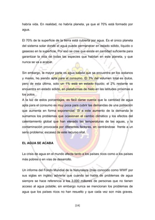 habría vida. En realidad, no habría planeta, ya que el 70% está formado por
agua.

El 70% de la superficie de la tierra está cubierta por agua. Es el único planeta
del sistema solar donde el agua puede permanecer en estado sólido, líquido o
gaseoso en la superficie. Por eso se cree que existe en cantidad suficiente para
garantizar la vida de todas las especies que habitan en este planeta, y que
nunca se va a acabar.

Sin embargo, la mayor parte es agua salada que se encuentra en los océanos
y mares, no siendo apta para el consumo. El 3% del volumen total es dulce,
pero de esta última, solo un 1% está en estado líquido; el 2% restante se
encuentra en estado sólido, en plataformas de hielo en las latitudes próximas a
los polos.
A la luz de estos porcentajes, es fácil darse cuenta que la cantidad de agua
apta para el consumo es muy poca para cubrir las demandas de una población
que aumenta en forma exponencial. Si a este aumento de la demanda le
sumamos los problemas que ocasionan el cambio climático y los efectos del
calentamiento global que han elevado las temperaturas de las aguas, y la
contaminación provocada por diferentes factores, en centrándose frente a un
serio problema; escasez de este recurso vital.

EL AGUA SE ACABA

La crisis de agua en el mundo afecta tanto a los países ricos como a los países
más pobres o en vías de desarrollo.

Un informe del Fondo Mundial de la Naturaleza (más conocido como WWF por
sus siglas en inglés) advierte que cuando se habla de problemas de agua
siempre se hace referencia a los 3.000 millones de personas que no tienen
acceso al agua potable; sin embargo nunca se mencionan los problemas de
agua que los países ricos no han resuelto y que cada vez son más graves.

[14]

 