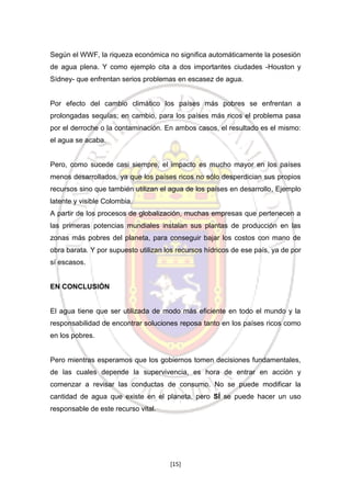 Según el WWF, la riqueza económica no significa automáticamente la posesión
de agua plena. Y como ejemplo cita a dos importantes ciudades -Houston y
Sídney- que enfrentan serios problemas en escasez de agua.

Por efecto del cambio climático los países más pobres se enfrentan a
prolongadas sequías; en cambio, para los países más ricos el problema pasa
por el derroche o la contaminación. En ambos casos, el resultado es el mismo:
el agua se acaba.

Pero, como sucede casi siempre, el impacto es mucho mayor en los países
menos desarrollados, ya que los países ricos no sólo desperdician sus propios
recursos sino que también utilizan el agua de los países en desarrollo, Ejemplo
latente y visible Colombia.
A partir de los procesos de globalización, muchas empresas que pertenecen a
las primeras potencias mundiales instalan sus plantas de producción en las
zonas más pobres del planeta, para conseguir bajar los costos con mano de
obra barata. Y por supuesto utilizan los recursos hídricos de ese país, ya de por
sí escasos.

EN CONCLUSIÓN

El agua tiene que ser utilizada de modo más eficiente en todo el mundo y la
responsabilidad de encontrar soluciones reposa tanto en los países ricos como
en los pobres.

Pero mientras esperamos que los gobiernos tomen decisiones fundamentales,
de las cuales depende la supervivencia, es hora de entrar en acción y
comenzar a revisar las conductas de consumo. No se puede modificar la
cantidad de agua que existe en el planeta, pero SÍ se puede hacer un uso
responsable de este recurso vital.

[15]

 