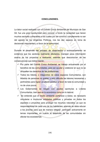 CONCLUSIONES.

La labor social realizada con el Comité Cívico Ambiental del Municipio de San
Gil, fue una gran oportunidad para conocer a fondo la necesidad que tienen
muchos sectores vulnerables a los cuales por ser minoría o simplemente no ser
del agrado de los dirigentes Políticos, nos les dan espacio en toma de
decisiones importantes y a favor de la comunidad.

Durante el desarrollo del proceso de observación y acompañamiento se
evidencia que los sectores realmente afectados, manejan poca información
acerca de los proyectos a realizarse, además que desconocían de las
consecuencias que éstos traerán.
 Por parte del Comité Cívico Ambiental, se trabaja arduamente por el
beneficio de las comunidades, para así ayudar y colaborar en que no se
atropellen los derechos de las poblaciones.
 Todos los líderes, o integrantes de estos espacios Comunitarios, son
tildados de personas no gratas; y esto dificulta las labores necesarias y
pertinentes para lograr un efecto positivo a favor de toda la comunidad y
no de unos pocos.
 Los Gobernantes se niegan con ayudas oportunas a Líderes
Comunitarios, bien sea en lo económico como en lo laboral.
 Se entiende que el medio ambiente pertenece a todos; es necesario
vincularse e involucrar entidades públicas y privadas en todos los
aspectos o proyectos para proteger los recursos naturales; ya que es
responsabilidad de cada uno de los habitantes, además se debe educar
a los jóvenes para que de manera integral participen activamente en
temas importantes, en cuanto al desarrollo de las comunidades sin
afectar los ecosistemas.

[18]

 