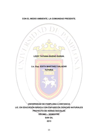 CON EL MEDIO AMBIENTE, LA COMUNIDAD PRESENTE.

LEIDY TATIANA BUENO DURAN.

Lic. Esp. EDITH MARTINEZ SALAZAR
TUTORA

UNIVERSIDAD DE PAMPLONA A DISTANCIA
LIC. EN EDUCACIÓN BÁSICA CON ÉNFASIS EN CIENCIAS NATURALES
PROYECTO DE HORAS SOCIALES
DÉCIMO – SEMESTRE
SAN GIL
2013

[2]

 