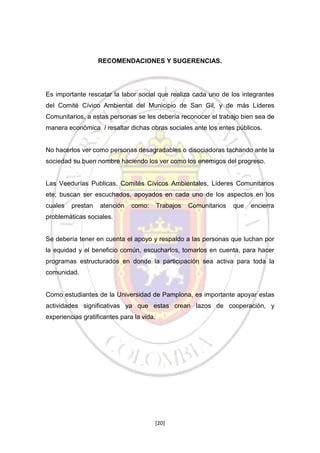 RECOMENDACIONES Y SUGERENCIAS.

Es importante rescatar la labor social que realiza cada uno de los integrantes
del Comité Cívico Ambiental del Municipio de San Gil, y de más Líderes
Comunitarios, a estas personas se les debería reconocer el trabajo bien sea de
manera económica / resaltar dichas obras sociales ante los entes públicos.

No hacerlos ver como personas desagradables o disociadoras tachando ante la
sociedad su buen nombre haciendo los ver como los enemigos del progreso.

Las Veedurías Publicas, Comités Cívicos Ambientales, Líderes Comunitarios
ete; buscan ser escuchados, apoyados en cada uno de los aspectos en los
cuales

prestan

atención

como:

Trabajos

Comunitarios

que

encierra

problemáticas sociales.

Se debería tener en cuenta el apoyo y respaldo a las personas que luchan por
la equidad y el beneficio común, escucharlos, tomarlos en cuenta, para hacer
programas estructurados en donde la participación sea activa para toda la
comunidad.

Como estudiantes de la Universidad de Pamplona, es importante apoyar estas
actividades significativas ya que estas crean lazos de cooperación, y
experiencias gratificantes para la vida.

[20]

 