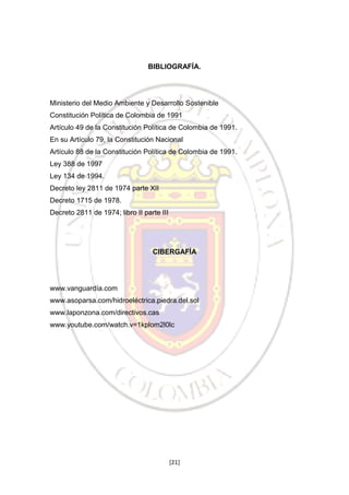 BIBLIOGRAFÍA.

Ministerio del Medio Ambiente y Desarrollo Sostenible
Constitución Política de Colombia de 1991
Artículo 49 de la Constitución Política de Colombia de 1991.
En su Artículo 79, la Constitución Nacional
Artículo 88 de la Constitución Política de Colombia de 1991.
Ley 388 de 1997
Ley 134 de 1994.
Decreto ley 2811 de 1974 parte XII
Decreto 1715 de 1978.
Decreto 2811 de 1974; libro II parte III

CIBERGAFÍA

www.vanguardía.com
www.asoparsa.com/hidroeléctrica.piedra.del.sol
www.laponzona.com/directivos.cas
www.youtube.com/watch.v=1kplom2l0lc

[21]

 