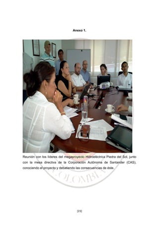 Anexo 1.

Reunión con los líderes del megaproyecto Hidroeléctrica Piedra del Sol, junto
con la mesa directiva de la Corporación Autónoma de Santander (CAS),
conociendo el proyecto y debatiendo las consecuencias de éste.

[23]

 