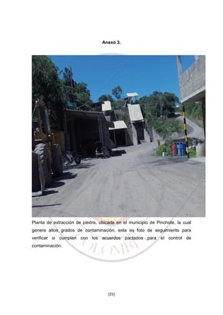 Anexo 3.

Planta de extracción de piedra, ubicada en el municipio de Pinchote, la cual
genera altos grados de contaminación, esta es foto de seguimiento para
verificar si cumplen con los acuerdos pactados para el control de
contaminación.

[25]

 