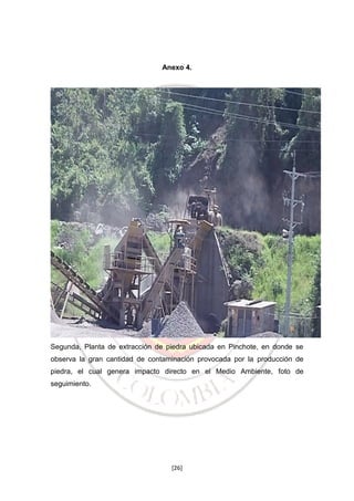 Anexo 4.

Segunda, Planta de extracción de piedra ubicada en Pinchote, en donde se
observa la gran cantidad de contaminación provocada por la producción de
piedra, el cual genera impacto directo en el Medio Ambiente, foto de
seguimiento.

[26]

 