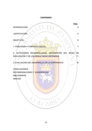 CONTENIDO

PÁG.
INTRODUCCIÓN.

4

JUSTIFICACIÓN.

5

OBJETIVOS.

6

1. POBLACIÓN Y CONTEXTO SOCIAL

7

2. ACTIVIDADES DESARROLLADAS, DESCRIPCIÓN DEL MODO DE
REALIZACIÓN Y DE LOS RESULTADOS OBTENIDOS

11

3. EVALUACIÓN DEL DESARROLLO DE LA EXPERIENCIA

16

CONCLUSIONES.
RECOMENDACIONES Y SUGERENCIAS.
BIBLIOGRAFÍA.
ANEXOS

[3]

 